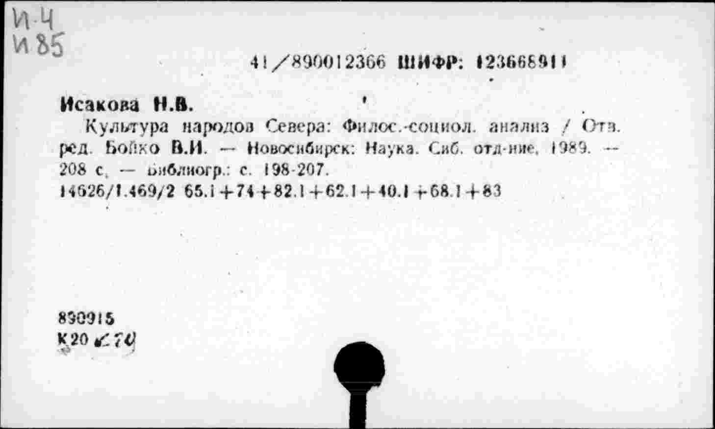 ﻿41/890012366 ШИФР; »23668911
Исакова Н.В.	'
Культура народов Севера: Филос.-сониол. анализ / Отв. ред Бойко В.И. — Новосибирск: Наука. Сиб. отд-ние, 1989. — 208 с, — оиблиогр.: с. 198-207.
14626/1.469/2 65л + 74 4-82.1+62.1+40.» +68.1+83
890915 К 20 ^70